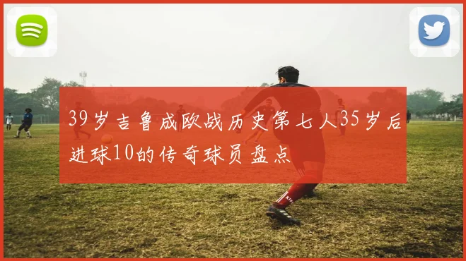 39岁吉鲁成欧战历史第七人35岁后进球10的传奇球员盘点