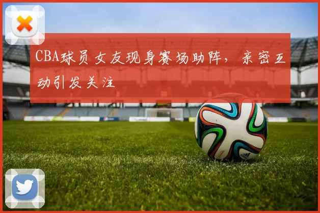 CBA球员女友现身赛场助阵，亲密互动引发关注