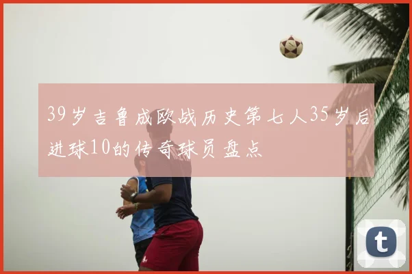 39岁吉鲁成欧战历史第七人35岁后进球10的传奇球员盘点