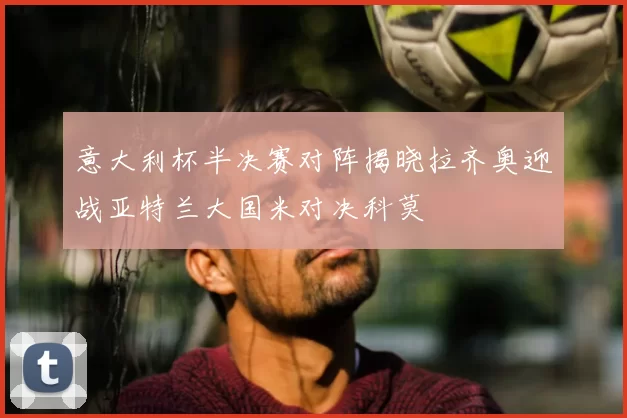 意大利杯半决赛对阵揭晓拉齐奥迎战亚特兰大国米对决科莫