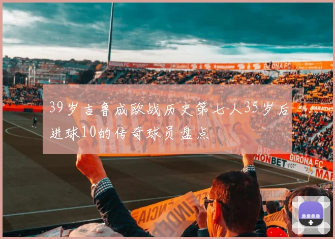 39岁吉鲁成欧战历史第七人35岁后进球10的传奇球员盘点