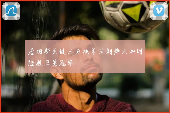 詹姆斯关键三分绝杀马刺热火加时险胜卫冕冠军