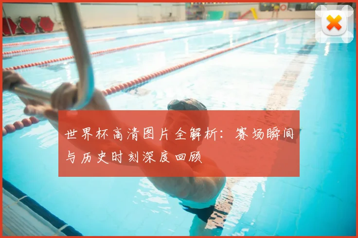 世界杯高清图片全解析:赛场瞬间与历史时刻深度回顾