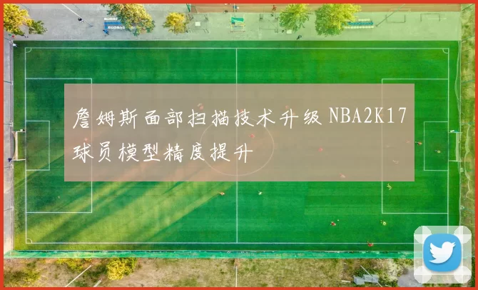 詹姆斯面部扫描技术升级 NBA2K17球员模型精度提升