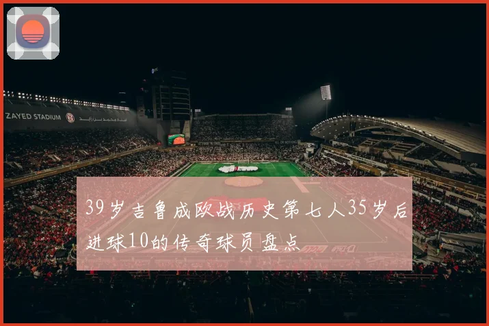 39岁吉鲁成欧战历史第七人35岁后进球10的传奇球员盘点