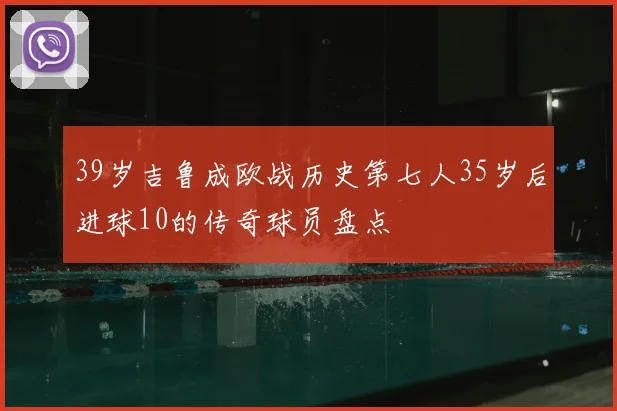 39岁吉鲁成欧战历史第七人35岁后进球10的传奇球员盘点