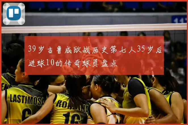 39岁吉鲁成欧战历史第七人35岁后进球10的传奇球员盘点