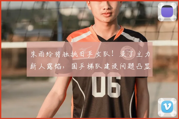朱雨玲将独挑日乒女队!没了主力新人露馅,国乒梯队建设问题凸显