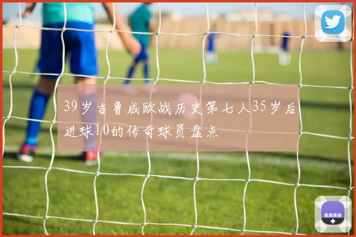 39岁吉鲁成欧战历史第七人35岁后进球10的传奇球员盘点