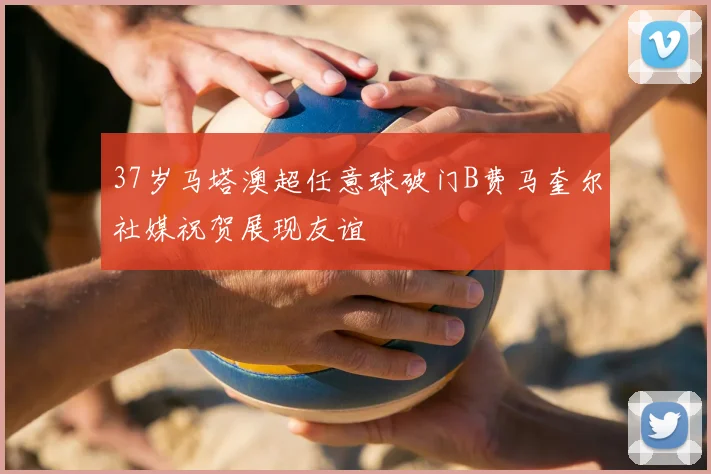 37岁马塔澳超任意球破门B费马奎尔社媒祝贺展现友谊