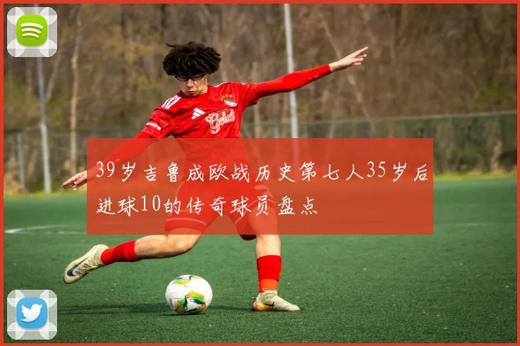 39岁吉鲁成欧战历史第七人35岁后进球10的传奇球员盘点