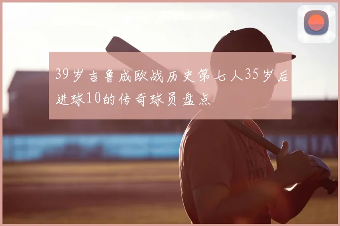 39岁吉鲁成欧战历史第七人35岁后进球10的传奇球员盘点