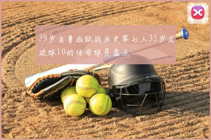 39岁吉鲁成欧战历史第七人35岁后进球10的传奇球员盘点