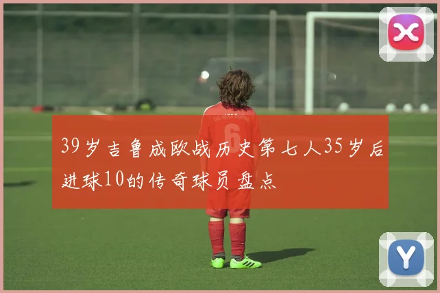 39岁吉鲁成欧战历史第七人35岁后进球10的传奇球员盘点