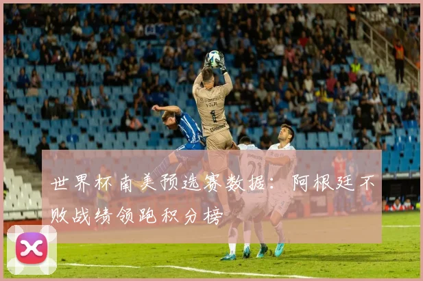 世界杯南美预选赛数据:阿根廷不败战绩领跑积分榜
