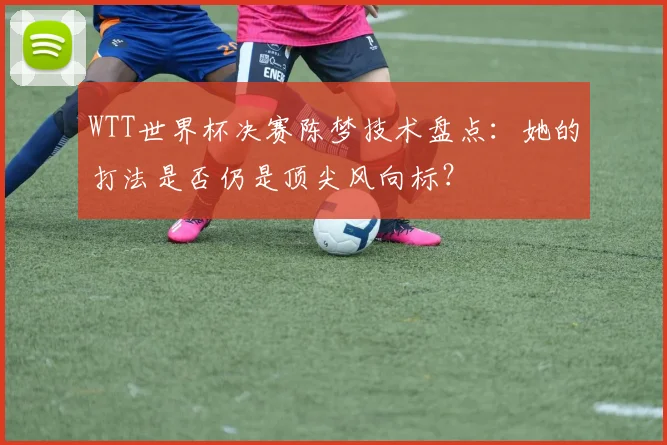 WTT世界杯决赛陈梦技术盘点:她的打法是否仍是顶尖风向标?