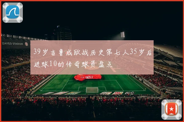 39岁吉鲁成欧战历史第七人35岁后进球10的传奇球员盘点