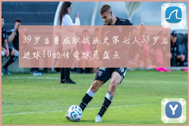 39岁吉鲁成欧战历史第七人35岁后进球10的传奇球员盘点