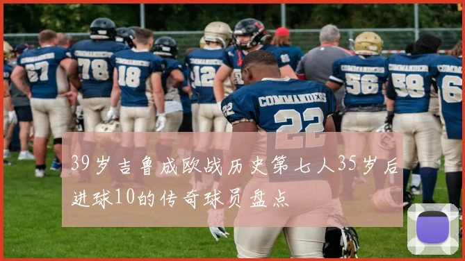 39岁吉鲁成欧战历史第七人35岁后进球10的传奇球员盘点