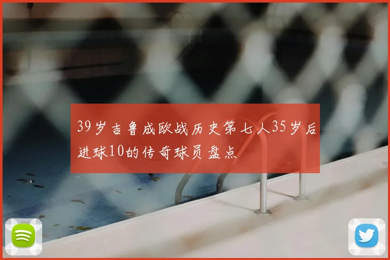 39岁吉鲁成欧战历史第七人35岁后进球10的传奇球员盘点