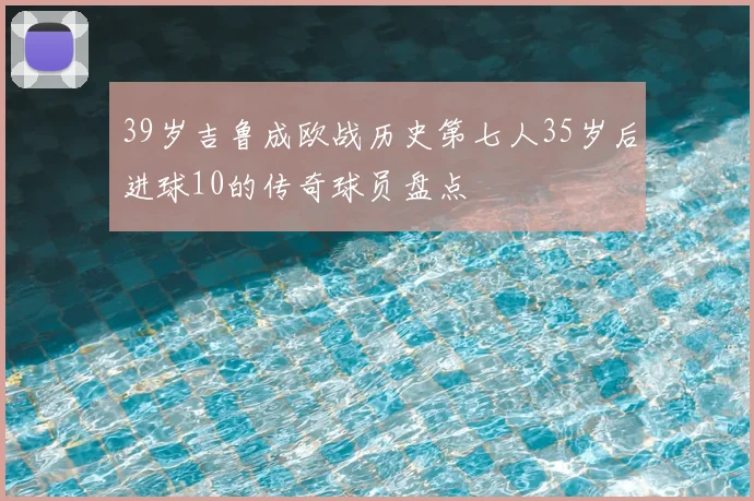 39岁吉鲁成欧战历史第七人35岁后进球10的传奇球员盘点