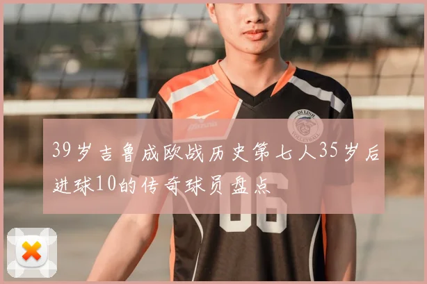 39岁吉鲁成欧战历史第七人35岁后进球10的传奇球员盘点