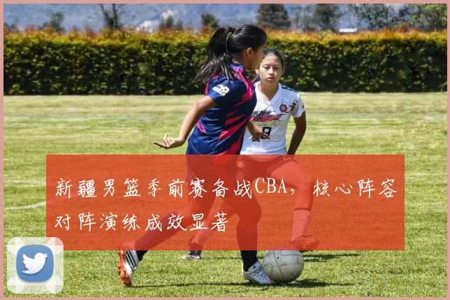 新疆男篮季前赛备战CBA，核心阵容对阵演练成效显著