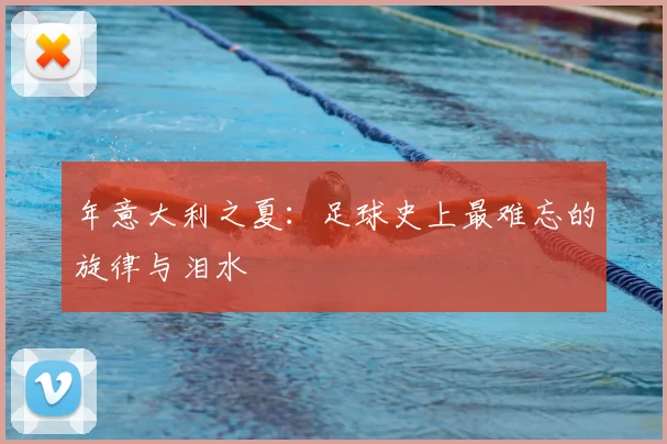 年意大利之夏:足球史上最难忘的旋律与泪水