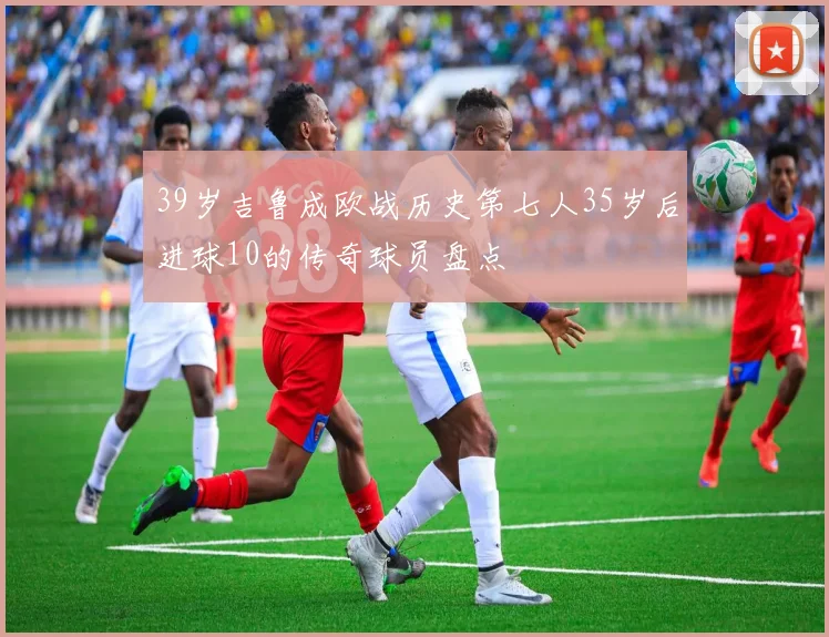 39岁吉鲁成欧战历史第七人35岁后进球10的传奇球员盘点
