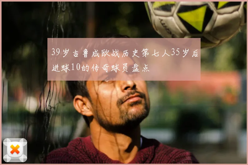 39岁吉鲁成欧战历史第七人35岁后进球10的传奇球员盘点
