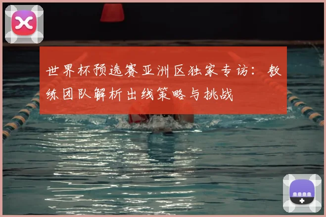 世界杯预选赛亚洲区独家专访:教练团队解析出线策略与挑战