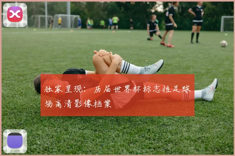 独家呈现:历届世界杯标志性足球场高清影像档案