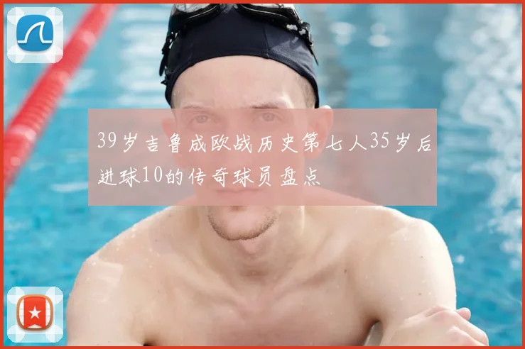 39岁吉鲁成欧战历史第七人35岁后进球10的传奇球员盘点