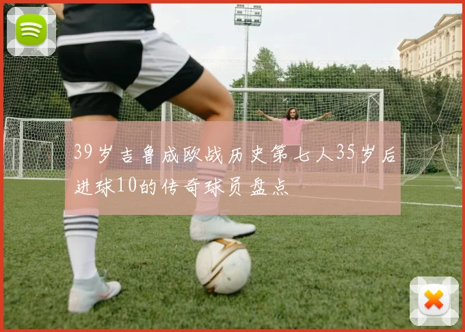 39岁吉鲁成欧战历史第七人35岁后进球10的传奇球员盘点