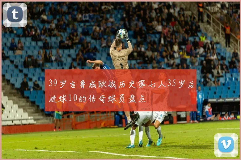 39岁吉鲁成欧战历史第七人35岁后进球10的传奇球员盘点