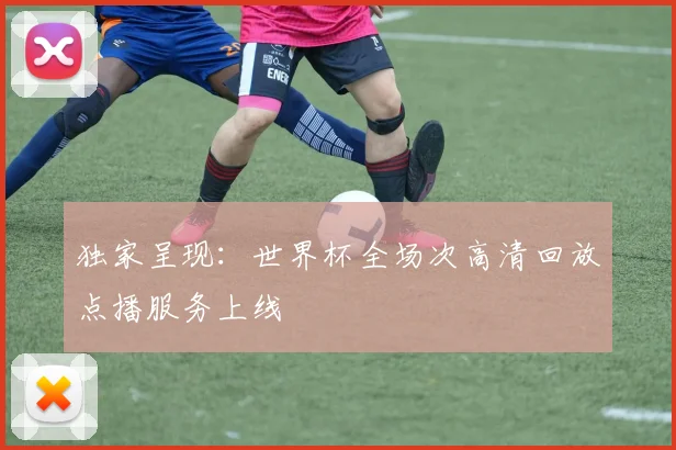 独家呈现:世界杯全场次高清回放点播服务上线