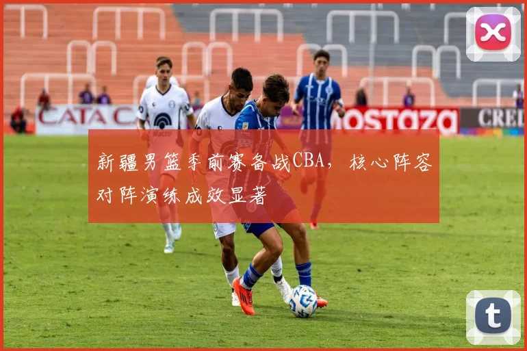 新疆男篮季前赛备战CBA，核心阵容对阵演练成效显著