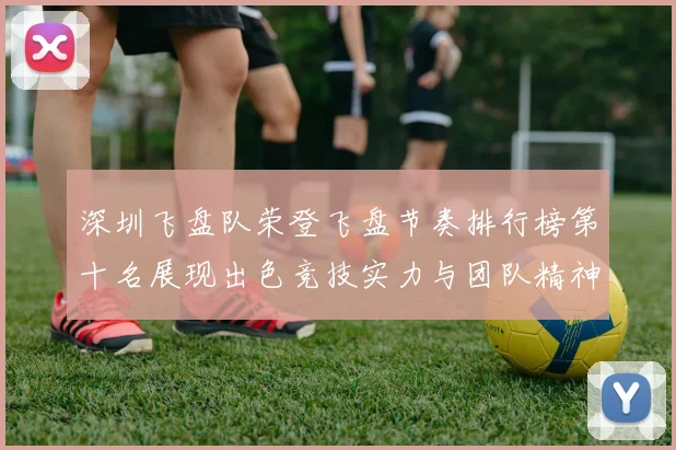 深圳飞盘队荣登飞盘节奏排行榜第十名展现出色竞技实力与团队精神