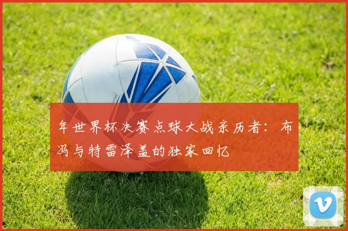 年世界杯决赛点球大战亲历者：布冯与特雷泽盖的独家回忆