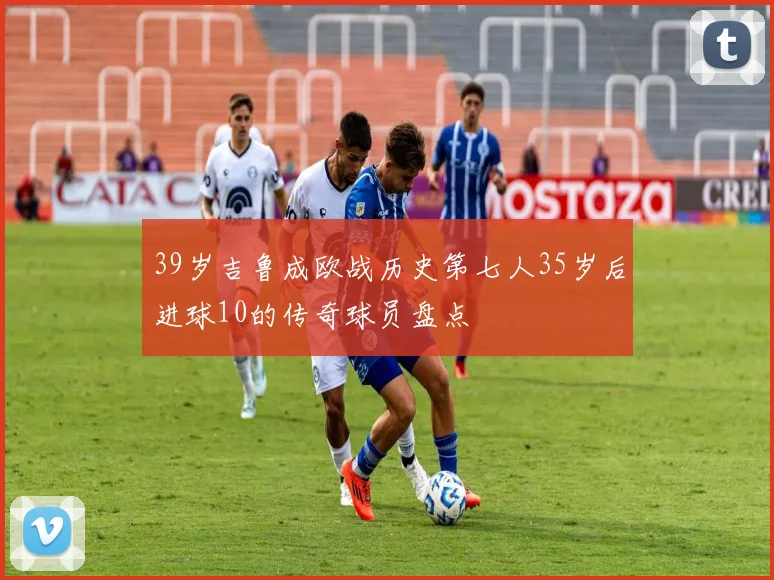39岁吉鲁成欧战历史第七人35岁后进球10的传奇球员盘点