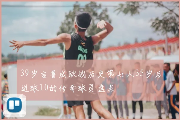 39岁吉鲁成欧战历史第七人35岁后进球10的传奇球员盘点