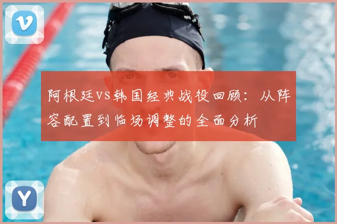 阿根廷vs韩国经典战役回顾:从阵容配置到临场调整的全面分析
