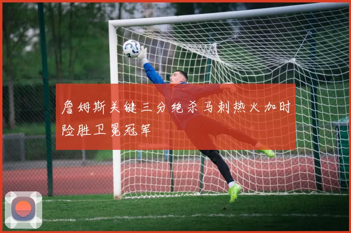 詹姆斯关键三分绝杀马刺热火加时险胜卫冕冠军