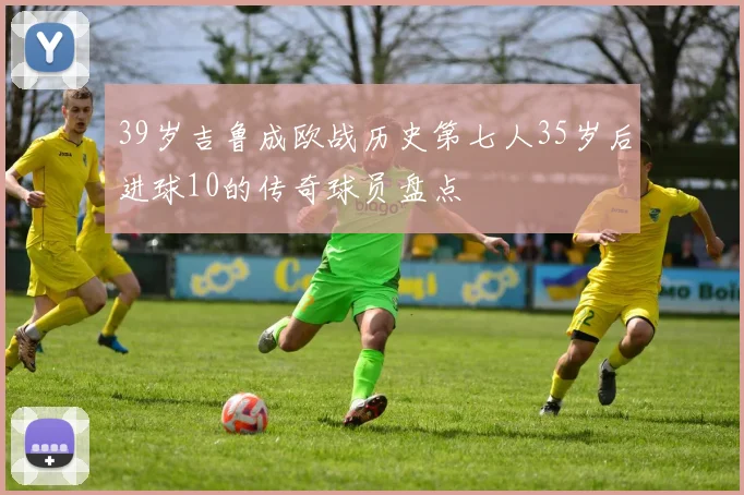 39岁吉鲁成欧战历史第七人35岁后进球10的传奇球员盘点
