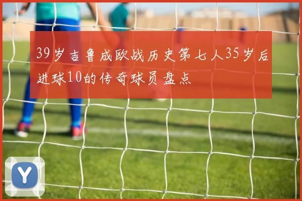 39岁吉鲁成欧战历史第七人35岁后进球10的传奇球员盘点