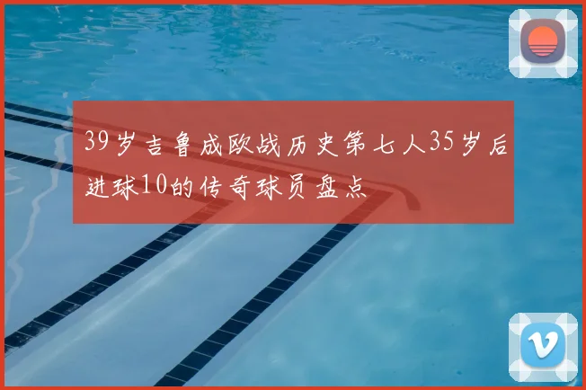 39岁吉鲁成欧战历史第七人35岁后进球10的传奇球员盘点
