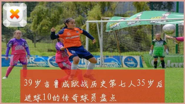 39岁吉鲁成欧战历史第七人35岁后进球10的传奇球员盘点