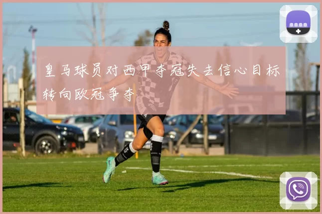 皇马球员对西甲夺冠失去信心目标转向欧冠争夺