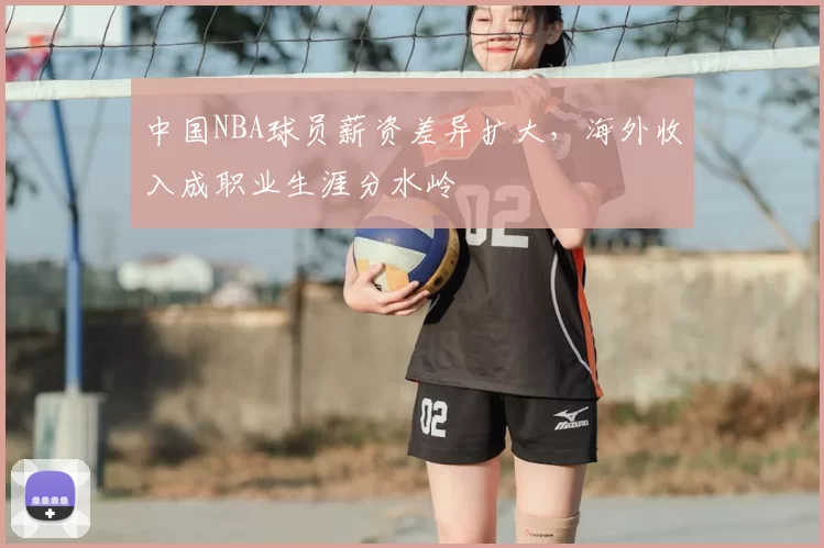 中国NBA球员薪资差异扩大，海外收入成职业生涯分水岭