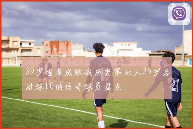 39岁吉鲁成欧战历史第七人35岁后进球10的传奇球员盘点